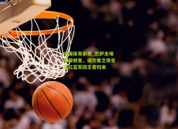 中国体育彩票_巴萨主场华丽蜕变，诺坎普之夜见证红蓝军团王者归来