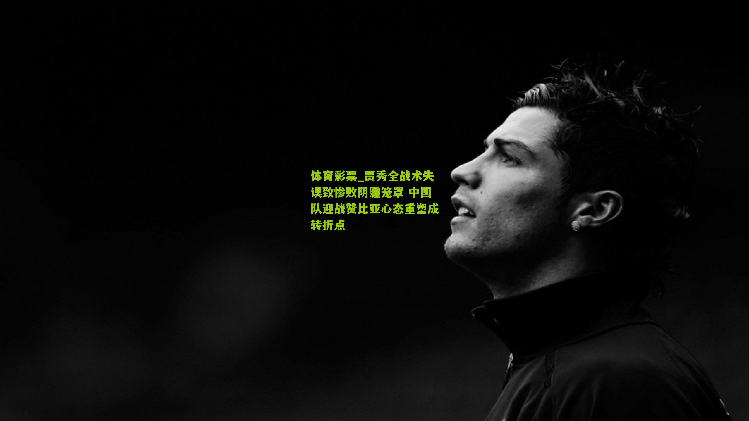 贾秀全战术失误致惨败阴霾笼罩 中国队迎战赞比亚心态重塑成转折点