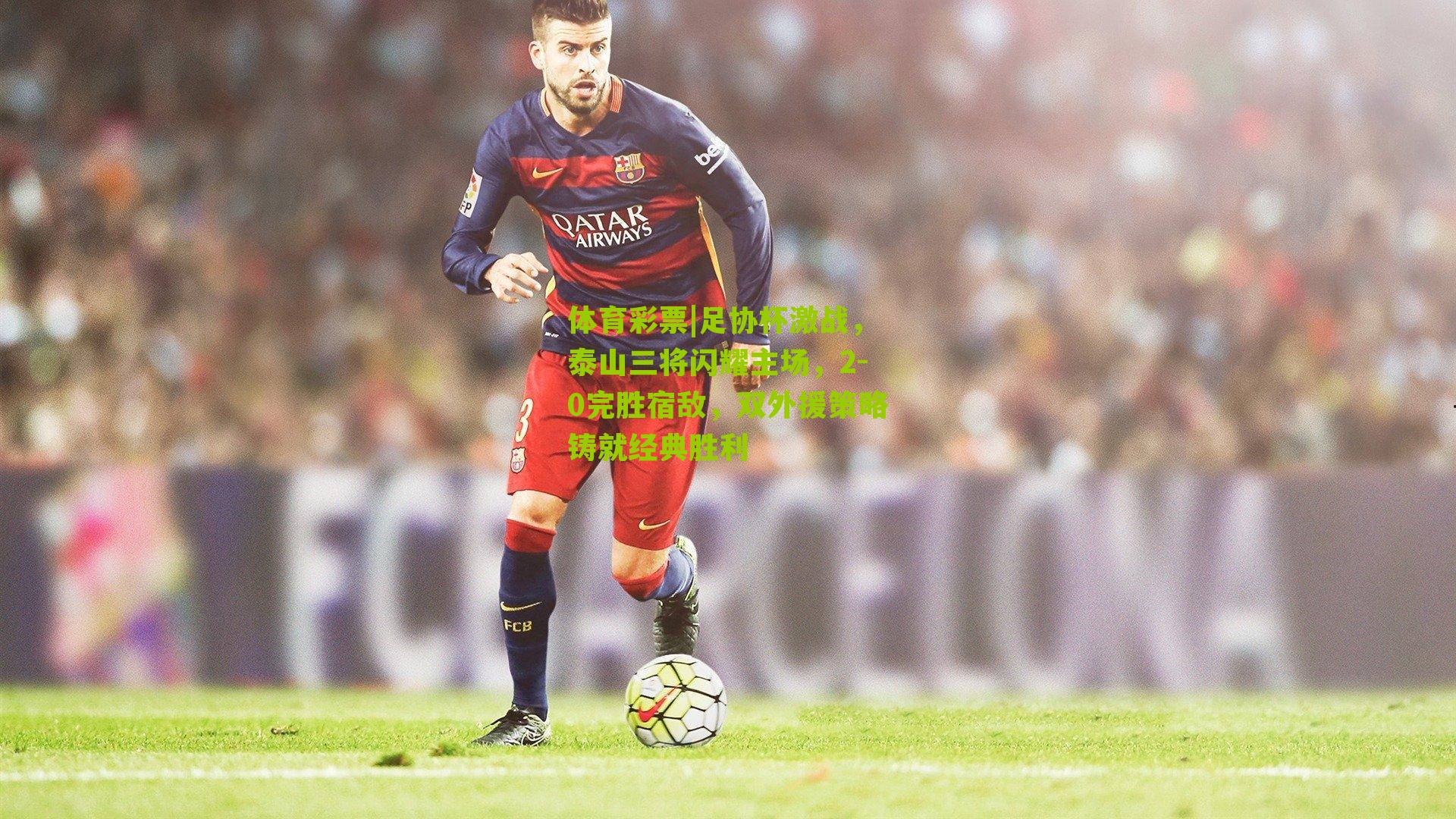 足协杯激战，泰山三将闪耀主场，2-0完胜宿敌，双外援策略铸就经典胜利